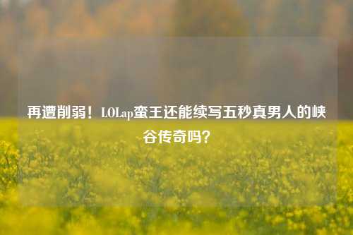 再遭削弱!LOLap蛮王还能续写五秒真男人的峡谷传奇吗?