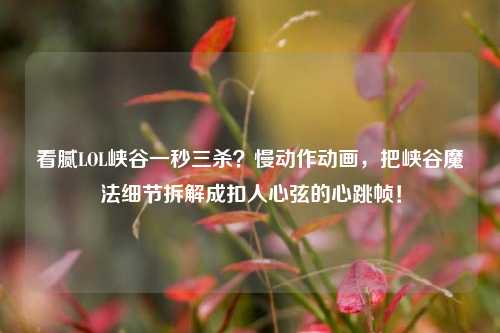 看腻LOL峡谷一秒三杀?慢动作动画,把峡谷魔法细节拆解成扣人心弦的心跳帧!