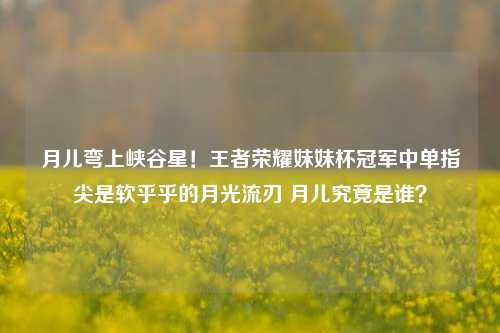 月儿弯上峡谷星!王者荣耀妹妹杯冠军中单指尖是软乎乎的月光流刃 月儿究竟是谁?