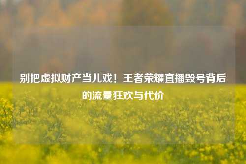 别把虚拟财产当儿戏!王者荣耀直播毁号背后的流量狂欢与代价