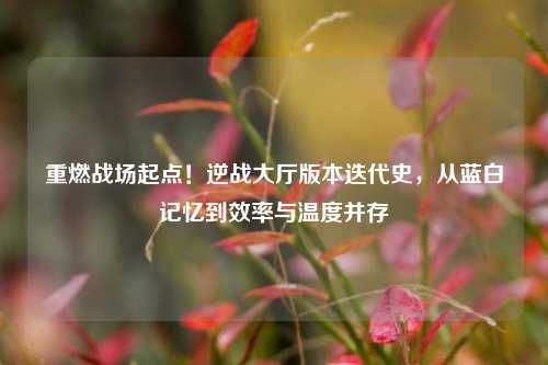 重燃战场起点!逆战大厅版本迭代史,从蓝白记忆到效率与温度并存