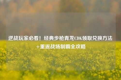 逆战玩家必看!经典步枪青龙CDK领取兑换方法+重返战场制霸全攻略