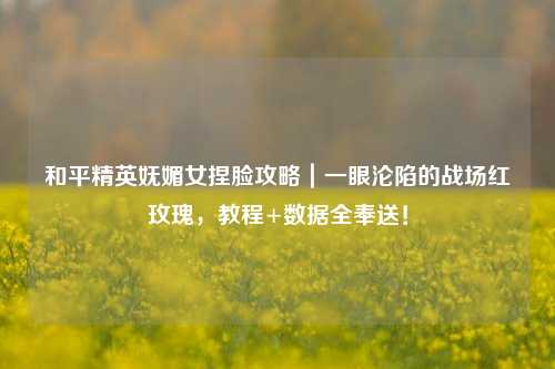 和平精英妩媚女捏脸攻略｜一眼沦陷的战场红玫瑰，教程+数据全奉送！
