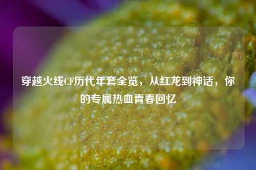 穿越火线CF历代年套全览,从红龙到神话,你的专属热血青春回忆
