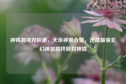神铸混沌双极道,天帝神凰合璧,逆战最强玄幻神器踏终极封神路