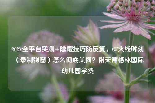 202X全平台实测+隐藏技巧防反复，CF火线时刻（录制弹窗）怎么彻底关闭？附天津格林国际幼儿园学费