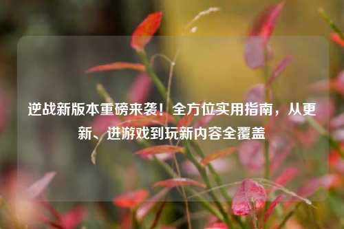 逆战新版本重磅来袭！全方位实用指南，从更新、进游戏到玩新内容全覆盖