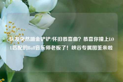 队友突然蹦金铲铲/怀旧恭喜曲?恭喜你撞上LOL匹配的Buff音乐师老板了!峡谷专属图鉴来啦