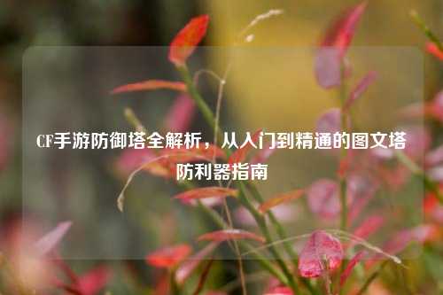CF手游防御塔全解析,从入门到精通的图文塔防利器指南