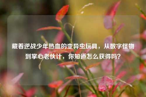 藏着逆战少年热血的变异虫玩具,从数字怪物到掌心老伙计,你知道怎么获得吗?