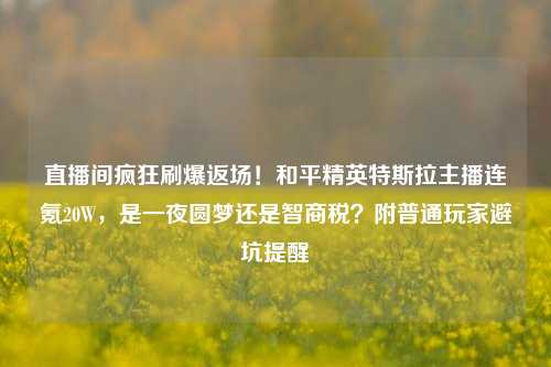 直播间疯狂刷爆返场!和平精英特斯拉主播连氪20W,是一夜圆梦还是智商税?附普通玩家避坑提醒