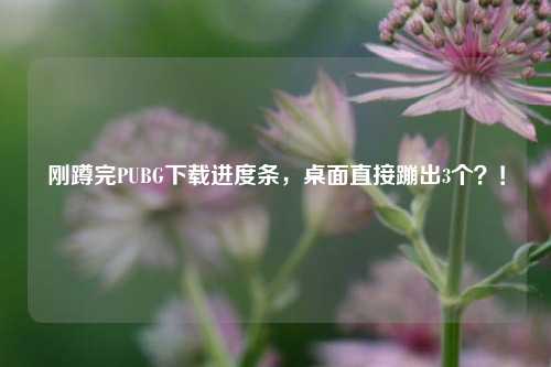 刚蹲完PUBG下载进度条,桌面直接蹦出3个?!