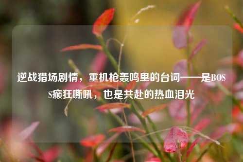 逆战猎场剧情,重机枪轰鸣里的台词——是BOSS癫狂嘶吼,也是共赴的热血泪光