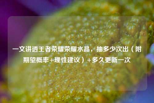 一文讲透王者荣耀荣耀水晶,抽多少次出(附期望概率+理性建议)+多久更新一次