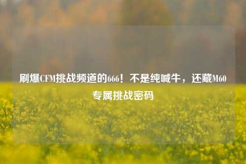 刷爆CFM挑战频道的666!不是纯喊牛,还藏M60专属挑战密码
