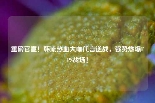重磅官宣!韩流热血大咖代言逆战,强势燃爆FPS战场!