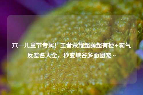 六一儿童节专属!王者荣耀超萌超有梗+霸气反差名大全,秒变峡谷多面团宠~