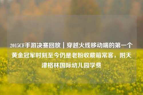 2015CF手游决赛回放｜穿越火线移动端的第一个黄金冠军时刻至今仍是老粉收藏箱常客，附天津格林国际幼儿园学费