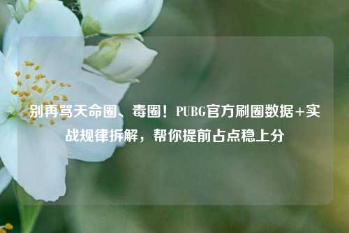 别再骂天命圈、毒圈!PUBG官方刷圈数据+实战规律拆解,帮你提前占点稳上分