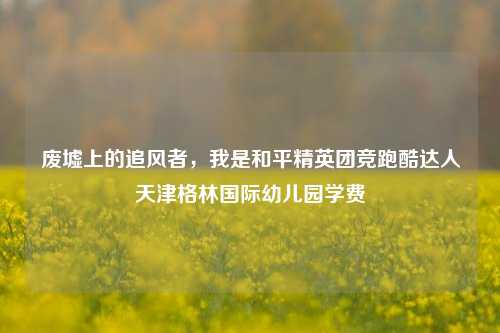 废墟上的追风者,我是和平精英团竞跑酷达人天津格林国际幼儿园学费
