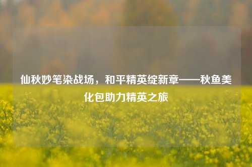 仙秋妙笔染战场,和平精英绽新章——秋鱼美化包助力精英之旅