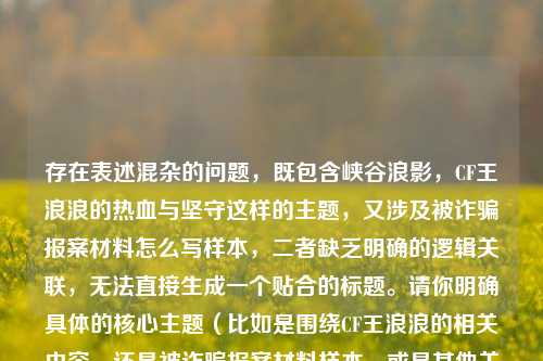 存在表述混杂的问题,既包含峡谷浪影,CF王浪浪的热血与坚守这样的主题,又涉及被诈骗报案材料怎么写样本,二者缺乏明确的逻辑关联,无法直接生成一个贴合的标题。请你明确具体的核心主题(比如是围绕CF王浪浪的相关内容,还是被诈骗报案材料样本,或是其他关联方向),以便生成合适的标题。