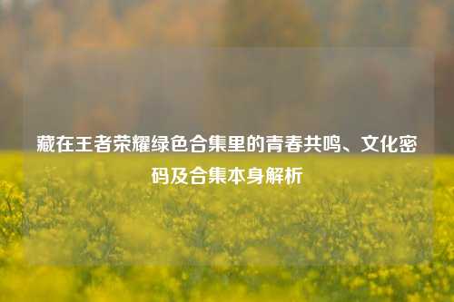 藏在王者荣耀绿色合集里的青春共鸣、文化密码及合集本身解析