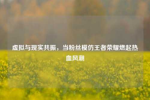 虚拟与现实共振,当粉丝模仿王者荣耀燃起热血风潮