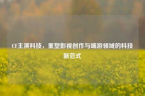 CF主演科技,重塑影视创作与端游领域的科技新范式
