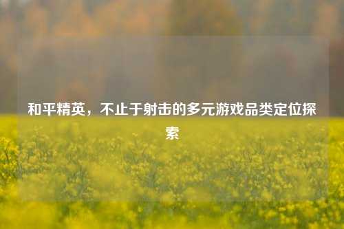 和平精英,不止于射击的多元游戏品类定位探索