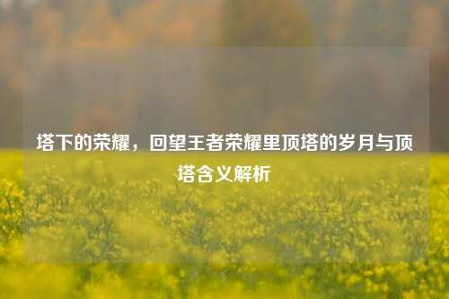 塔下的荣耀,回望王者荣耀里顶塔的岁月与顶塔含义解析