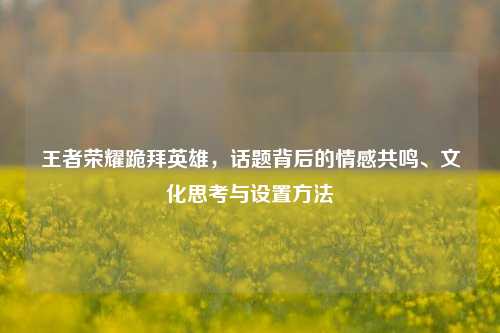 王者荣耀跪拜英雄,话题背后的情感共鸣、文化思考与设置方法