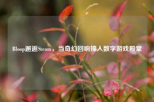 Bloop邂逅Steam,当奇幻回响撞入数字游戏殿堂