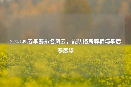 2024 LPL春季赛排名风云,战队格局解析与季后赛展望