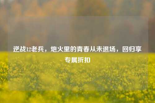 逆战12老兵,炮火里的青春从未退场,回归享专属折扣