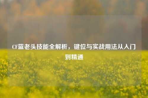 CF蓝老头技能全解析,键位与实战用法从入门到精通