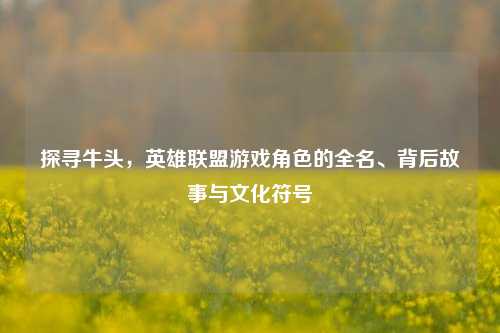 探寻牛头，英雄联盟游戏角色的全名、背后故事与文化符号