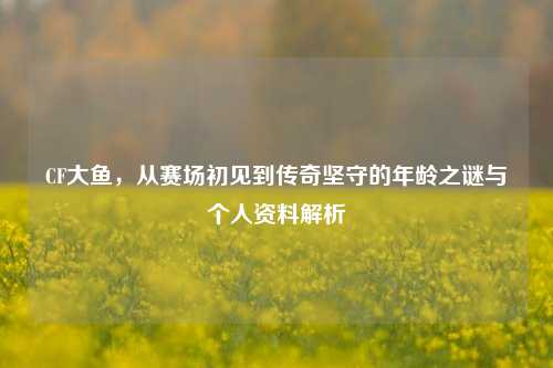 CF大鱼,从赛场初见到传奇坚守的年龄之谜与个人资料解析