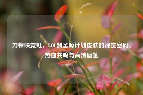 刀锋映霓虹,LOL剑圣源计划皮肤的视觉密码、热血共鸣与高清图鉴