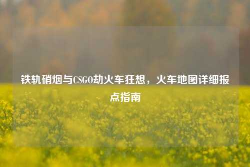铁轨硝烟与CSGO劫火车狂想,火车地图详细报点指南
