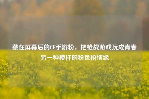 藏在屏幕后的CF手游粉，把枪战游戏玩成青春另一种模样的粉色枪情缘