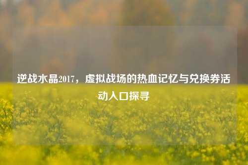 逆战水晶2017,虚拟战场的热血记忆与兑换券活动入口探寻