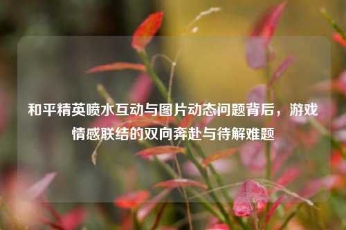 和平精英喷水互动与图片动态问题背后,游戏情感联结的双向奔赴与待解难题