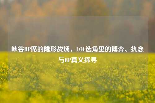 峡谷BP席的隐形战场,LOL选角里的博弈、执念与BP真义探寻