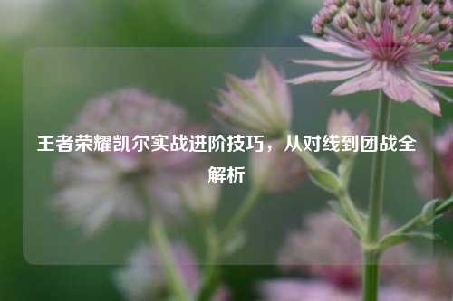 王者荣耀凯尔实战进阶技巧,从对线到团战全解析