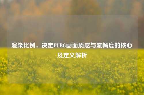 渲染比例,决定PUBG画面质感与流畅度的核心及定义解析