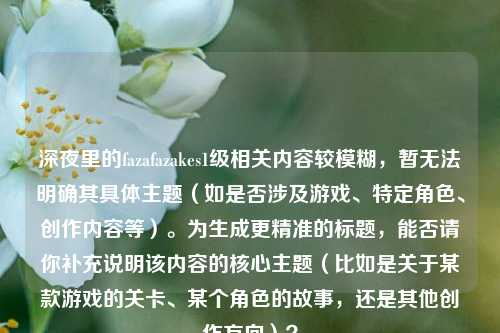 深夜里的fazafazakes1级相关内容较模糊，暂无法明确其具体主题（如是否涉及游戏、特定角色、创作内容等）。为生成更精准的标题，能否请你补充说明该内容的核心主题（比如是关于某款游戏的关卡、某个角色的故事，还是其他创作方向）？