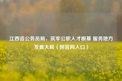 江西省公务员局，筑牢公职人才根基 服务地方发展大局（附官网入口）