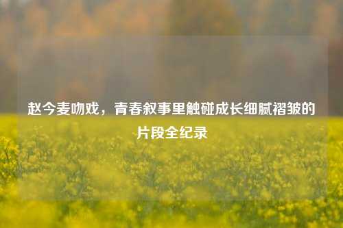 赵今麦吻戏,青春叙事里触碰成长细腻褶皱的片段全纪录