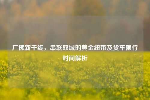 广佛新干线，串联双城的黄金纽带及货车限行时间解析